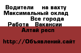 Водители BC на вахту. › Максимальный оклад ­ 79 200 - Все города Работа » Вакансии   . Алтай респ.